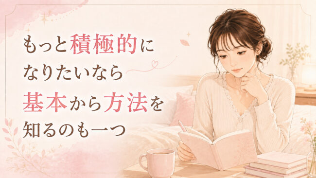 もっと積極的になりたいなら基本から方法を知るのも一つ