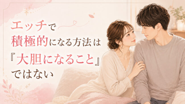 エッチで積極的になる方法は「大胆になること」ではない